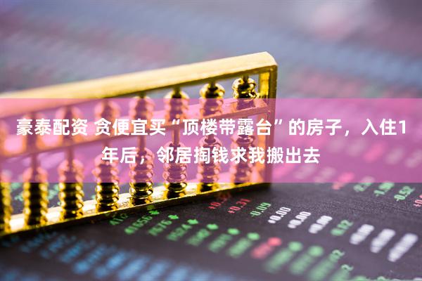 豪泰配资 贪便宜买“顶楼带露台”的房子，入住1年后，邻居掏钱求我搬出去