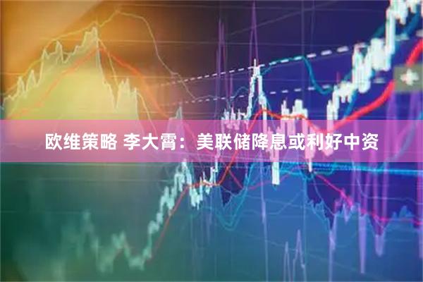 欧维策略 李大霄：美联储降息或利好中资