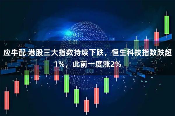 应牛配 港股三大指数持续下跌，恒生科技指数跌超1%，此前一度涨2%