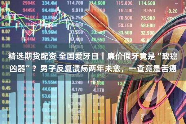 精选期货配资 全国爱牙日丨廉价假牙竟是“致癌凶器”？男子反复溃疡两年未愈，一查竟是舌癌