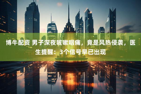 博牛配资 男子深夜咳嗽咽痛，竟是风热侵袭，医生提醒：3个信号早已出现