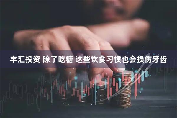 丰汇投资 除了吃糖 这些饮食习惯也会损伤牙齿