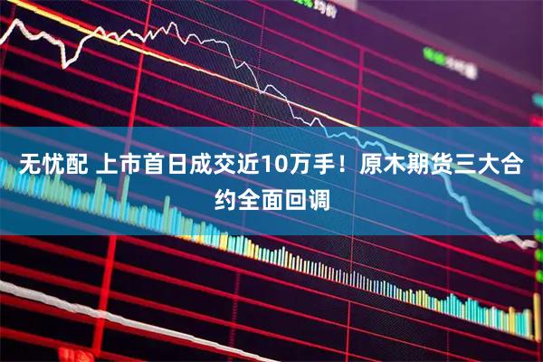 无忧配 上市首日成交近10万手！原木期货三大合约全面回调