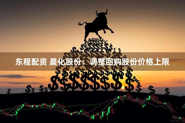 东程配资 晨化股份：调整回购股份价格上限