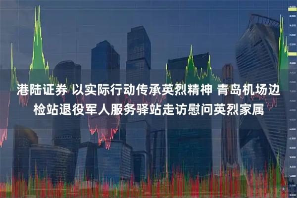 港陆证券 以实际行动传承英烈精神 青岛机场边检站退役军人服务驿站走访慰问英烈家属