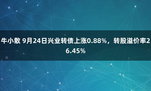 牛小散 9月24日兴业转债上涨0.88%，转股溢价率26.45%