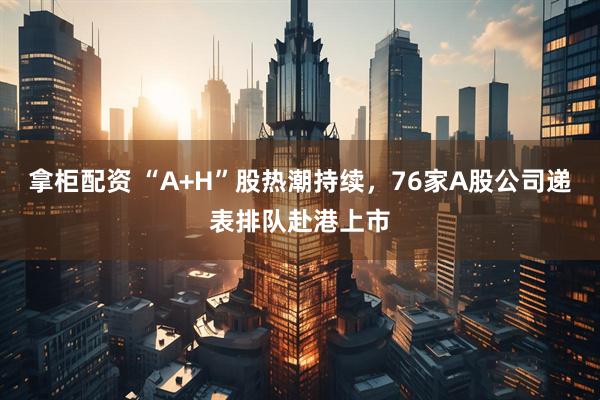 拿柜配资 “A+H”股热潮持续，76家A股公司递表排队赴港上市