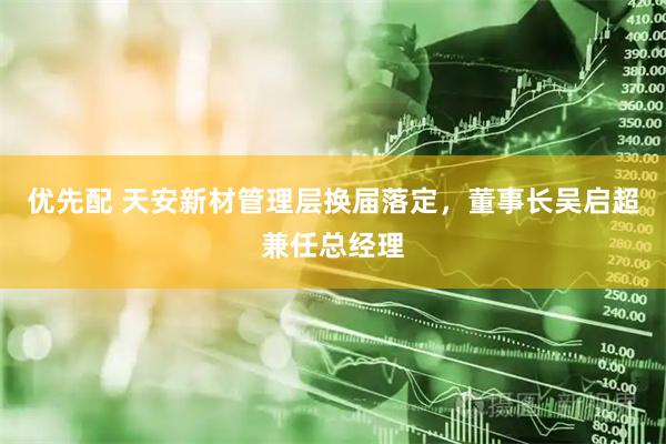 优先配 天安新材管理层换届落定，董事长吴启超兼任总经理