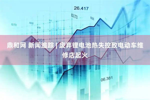 鼎和网 新闻追踪 | 废弃锂电池热失控致电动车维修店起火
