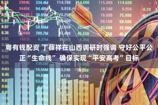 粤有钱配资 丁薛祥在山西调研时强调 守好公平公正“生命线” 确保实现“平安高考”目标