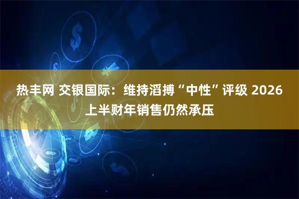 热丰网 交银国际：维持滔搏“中性”评级 2026上半财年销售仍然承压