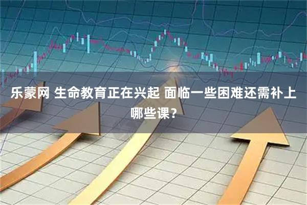 乐蒙网 生命教育正在兴起 面临一些困难还需补上哪些课？
