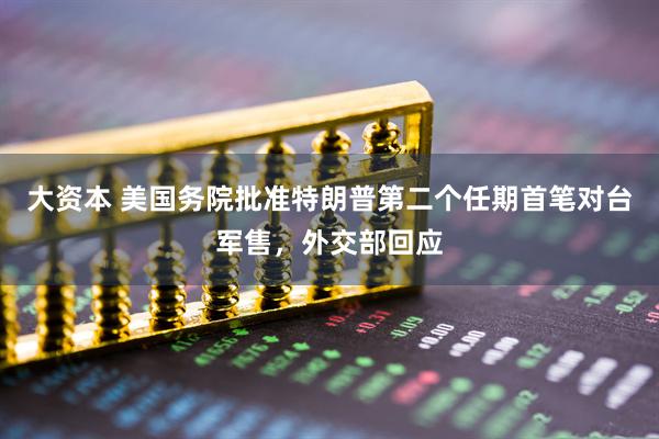 大资本 美国务院批准特朗普第二个任期首笔对台军售，外交部回应