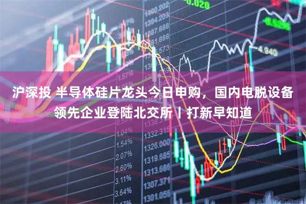 沪深投 半导体硅片龙头今日申购，国内电脱设备领先企业登陆北交所丨打新早知道