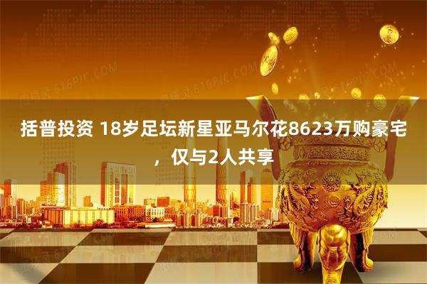 括普投资 18岁足坛新星亚马尔花8623万购豪宅，仅与2人共享