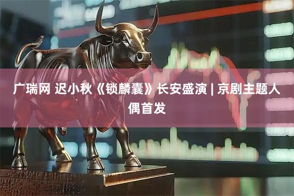 广瑞网 迟小秋《锁麟囊》长安盛演 | 京剧主题人偶首发