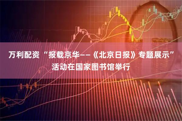 万利配资 “报载京华——《北京日报》专题展示”活动在国家图书馆举行