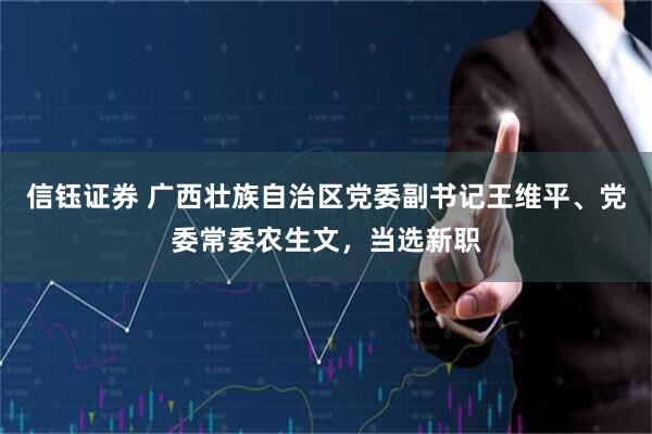 信钰证券 广西壮族自治区党委副书记王维平、党委常委农生文，当选新职