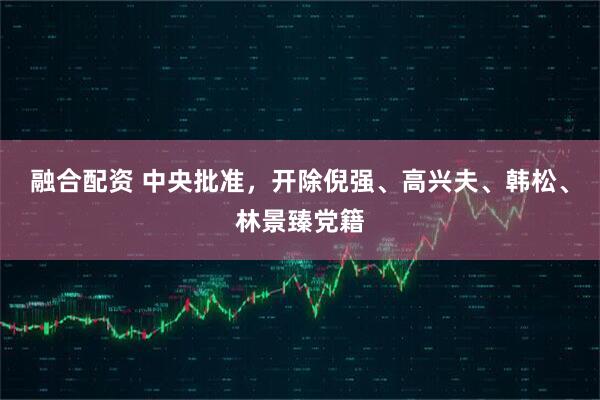 融合配资 中央批准，开除倪强、高兴夫、韩松、林景臻党籍