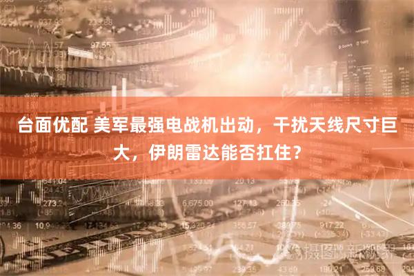 台面优配 美军最强电战机出动，干扰天线尺寸巨大，伊朗雷达能否扛住？