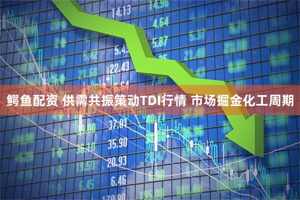 鳄鱼配资 供需共振策动TDI行情 市场掘金化工周期