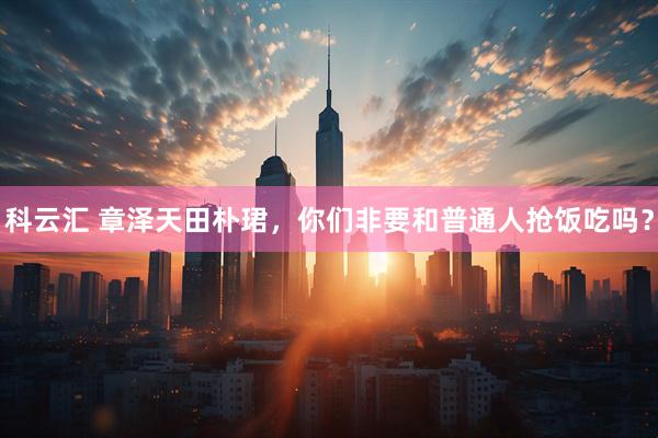 科云汇 章泽天田朴珺，你们非要和普通人抢饭吃吗？