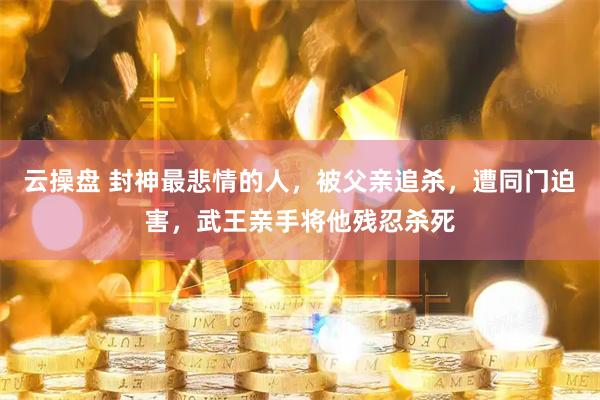 云操盘 封神最悲情的人，被父亲追杀，遭同门迫害，武王亲手将他残忍杀死