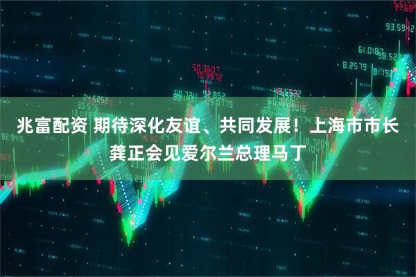 兆富配资 期待深化友谊、共同发展！上海市市长龚正会见爱尔兰总理马丁