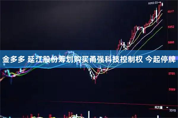 金多多 延江股份筹划购买甬强科技控制权 今起停牌