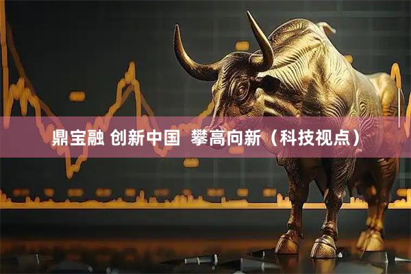 鼎宝融 创新中国  攀高向新（科技视点）