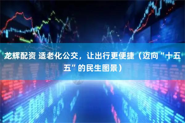 龙辉配资 适老化公交，让出行更便捷（迈向“十五五”的民生图景）