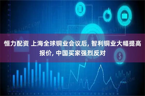 恒力配资 上海全球铜业会议后, 智利铜业大幅提高报价, 中国买家强烈反对