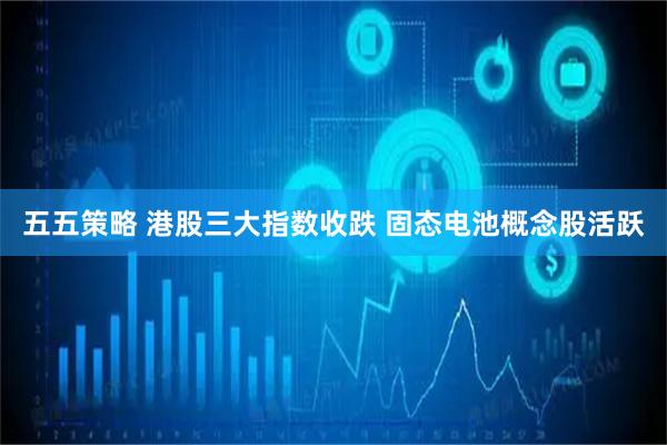 五五策略 港股三大指数收跌 固态电池概念股活跃