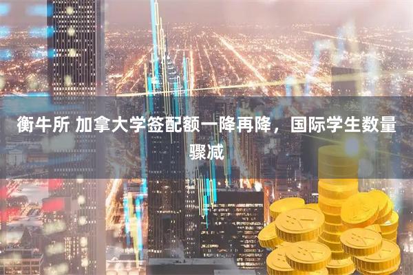 衡牛所 加拿大学签配额一降再降，国际学生数量骤减