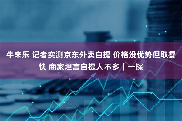 牛来乐 记者实测京东外卖自提 价格没优势但取餐快 商家坦言自提人不多｜一探