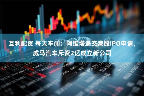 互利配资 每天车闻：阿维塔递交港股IPO申请，威马汽车斥资2亿成立新公司