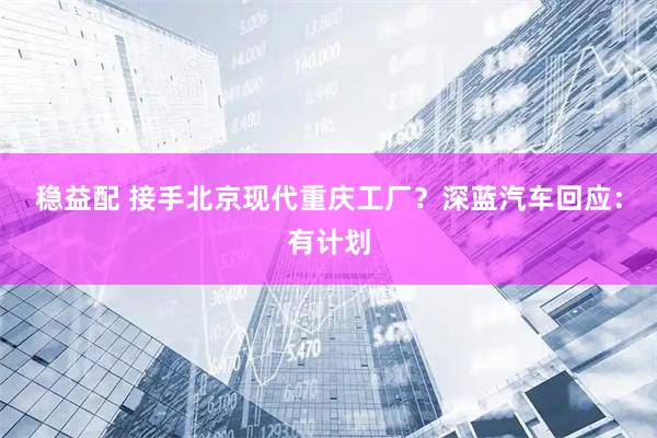 稳益配 接手北京现代重庆工厂？深蓝汽车回应：有计划