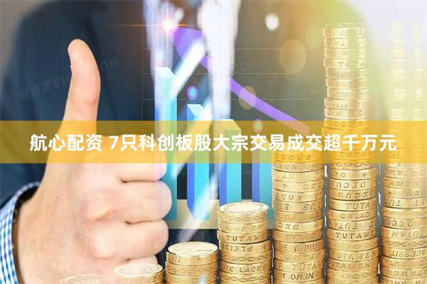 航心配资 7只科创板股大宗交易成交超千万元