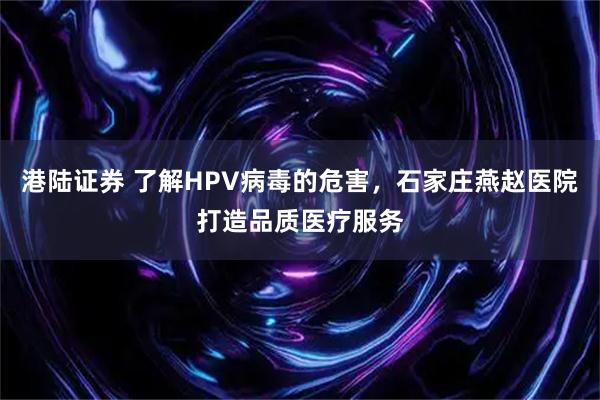 港陆证券 了解HPV病毒的危害，石家庄燕赵医院打造品质医疗服务