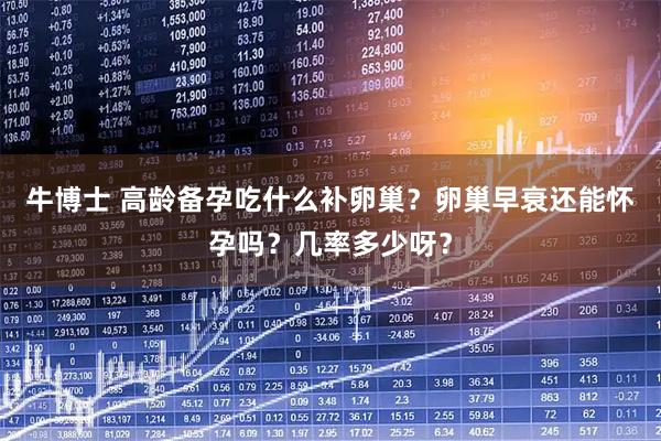 牛博士 高龄备孕吃什么补卵巢？卵巢早衰还能怀孕吗？几率多少呀？
