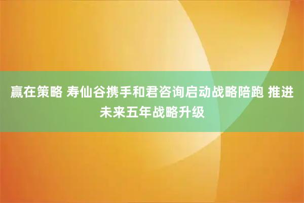 赢在策略 寿仙谷携手和君咨询启动战略陪跑 推进未来五年战略升级