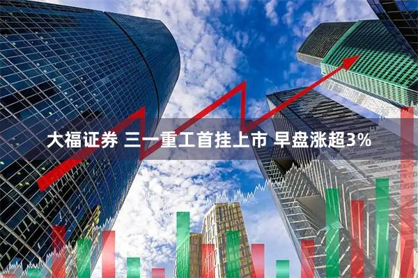 大福证券 三一重工首挂上市 早盘涨超3%