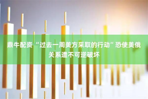 鼎牛配资 “过去一周美方采取的行动”恐使美俄关系遭不可逆破坏