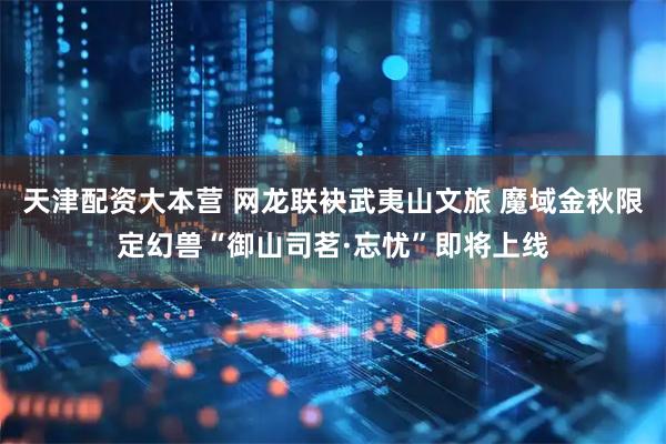 天津配资大本营 网龙联袂武夷山文旅 魔域金秋限定幻兽“御山司茗·忘忧”即将上线