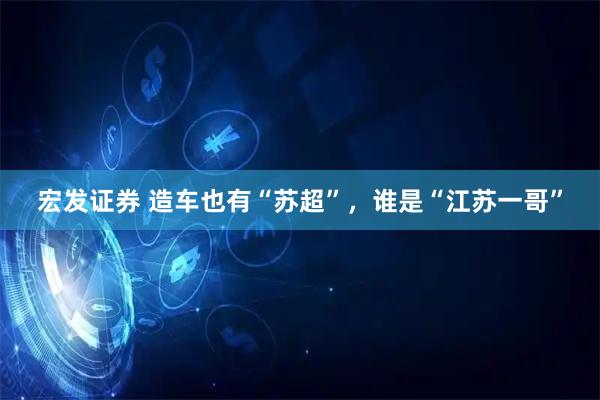 宏发证券 造车也有“苏超”，谁是“江苏一哥”
