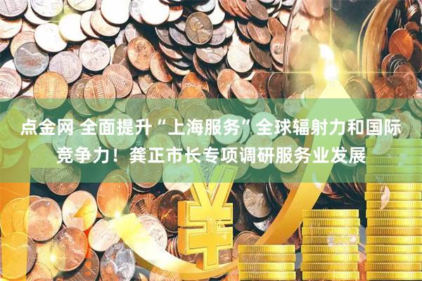 点金网 全面提升“上海服务”全球辐射力和国际竞争力！龚正市长专项调研服务业发展